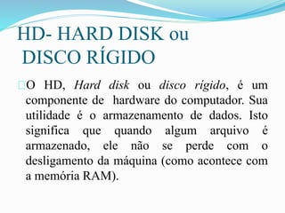 HD- HARD DISK ou
DISCO RÍGIDO
O HD, Hard disk ou disco rígido, é um
componente de hardware do computador. Sua
utilidade é o armazenamento de dados. Isto
significa que quando algum arquivo é
armazenado, ele não se perde com o
desligamento da máquina (como acontece com
a memória RAM).
 