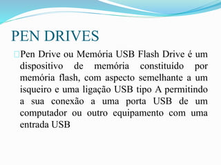 PEN DRIVES
Pen Drive ou Memória USB Flash Drive é um
dispositivo de memória constituído por
memória flash, com aspecto semelhante a um
isqueiro e uma ligação USB tipo A permitindo
a sua conexão a uma porta USB de um
computador ou outro equipamento com uma
entrada USB
 