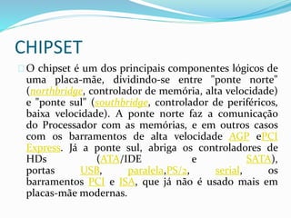 CHIPSET
O chipset é um dos principais componentes lógicos de
uma placa-mãe, dividindo-se entre "ponte norte"
(northbridge, controlador de memória, alta velocidade)
e "ponte sul" (southbridge, controlador de periféricos,
baixa velocidade). A ponte norte faz a comunicação
do Processador com as memórias, e em outros casos
com os barramentos de alta velocidade AGP ePCI
Express. Já a ponte sul, abriga os controladores de
HDs (ATA/IDE e SATA),
portas USB, paralela,PS/2, serial, os
barramentos PCI e ISA, que já não é usado mais em
placas-mãe modernas.
 