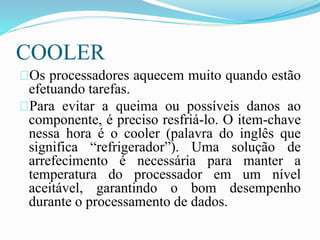 COOLER
Os processadores aquecem muito quando estão
efetuando tarefas.
Para evitar a queima ou possíveis danos ao
componente, é preciso resfriá-lo. O item-chave
nessa hora é o cooler (palavra do inglês que
significa “refrigerador”). Uma solução de
arrefecimento é necessária para manter a
temperatura do processador em um nível
aceitável, garantindo o bom desempenho
durante o processamento de dados.
 