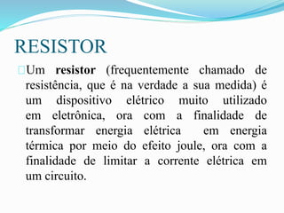 RESISTOR
Um resistor (frequentemente chamado de
resistência, que é na verdade a sua medida) é
um dispositivo elétrico muito utilizado
em eletrônica, ora com a finalidade de
transformar energia elétrica em energia
térmica por meio do efeito joule, ora com a
finalidade de limitar a corrente elétrica em
um circuito.
 