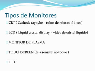 Tipos de Monitores
CRT ( Cathode ray tybe – tubos de raios catódicos)
LCD ( Liquid crystal display - vídeo de cristal liquido)
MONITOR DE PLASMA
TOUCHSCREEN (tela sensível ao toque )
LED
 