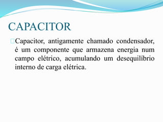 CAPACITOR
Capacitor, antigamente chamado condensador,
é um componente que armazena energia num
campo elétrico, acumulando um desequilíbrio
interno de carga elétrica.
 