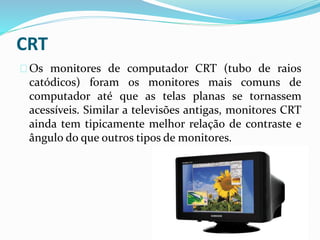 CRT
Os monitores de computador CRT (tubo de raios
catódicos) foram os monitores mais comuns de
computador até que as telas planas se tornassem
acessíveis. Similar a televisões antigas, monitores CRT
ainda tem tipicamente melhor relação de contraste e
ângulo do que outros tipos de monitores.
 