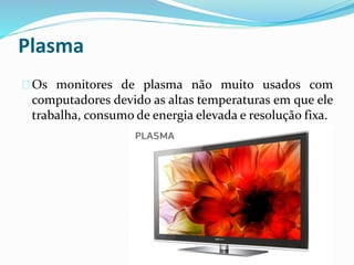 Plasma
Os monitores de plasma não muito usados com
computadores devido as altas temperaturas em que ele
trabalha, consumo de energia elevada e resolução fixa.
 