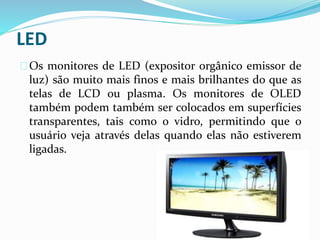LED
Os monitores de LED (expositor orgânico emissor de
luz) são muito mais finos e mais brilhantes do que as
telas de LCD ou plasma. Os monitores de OLED
também podem também ser colocados em superfícies
transparentes, tais como o vidro, permitindo que o
usuário veja através delas quando elas não estiverem
ligadas.
 