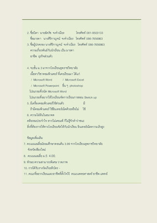 2. ชื่อบลิดา นายอัครัช จงจาเนียร โทรศัพท์ 081-9503133
ชื่อมารดา นางศิริกาญจน์ จงจาเนียร โทรศัพท์ 086-7656863
3. ชื่อผู้ปกครอง นางศิริกาญจน์ จงจาเนียร โทรศัพท์ 086-7656863
ความเกี่ยวพันธ์กับลนักเรียน เป็น มารดา
อาชีพ ธุรกิจส่วนตัว
4. จบลชั้น ม.3 มาจากโรงเรียนยุพราชวิทยาลัย
เนื้อหา/วิชาคอมพิวเตอร์ ที่เคยเรียนมา ได้แก่
/ Microsoft Word / Microsoft Excel
/ Microsoft Powerpoint อื่น ๆ photoshop
โปรแกรมที่ถนัด Microsoft Word
โปรแกรมที่อยากให้โรงเรียนจัดการเรียนการสอน Sketck up
5. มีเครื่องคอมพิวเตอร์ใช้ส่วนตัว มี
ถ้ามีคอมพิวเตอร์ ใช้อินเทอร์เน็ตด้วยหรือไม่ ใช้
6. ความใฝ่ฝันในอนาคต
คติธรรมประจาใจ หากไม่เคยแพ้ ก็ไม่รู้จักคาว่าชนะ
สิ่งที่ต้องการให้ทางโรงเรียนจัดให้กับลนักเรียน อินเทอร์เน็ตความเร็วสูง
ข้อมูลเพิ่มเติม
7. คะแนนเฉลี่ยมัธยมศึกษาตอนต้น 3.99 จากโรงเรียนยุพราชวิทยาลัย
จังหวัดเชียงใหม่
8. คะแนนเฉลี่ย ม.5 4.00.
9. ทักษะ/ความสามารถพิเศษ วาดภาพ
10. การได้รับลรางวัลเกียรติบลัตร -
11. คณะที่อยากเรียนและอาชีพที่ตั้งใจไว้ คณะแพทยศาสตร์ อาชีพ แพทย์
 