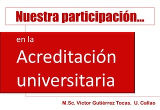 en la
Acreditación
universitaria
Nuestra participación…
M.Sc. Víctor Gutiérrez Tocas. U. Callao
 