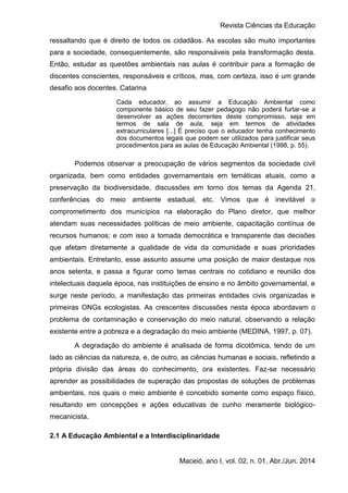 Revista Ciências da Educação
Maceió, ano I, vol. 02, n. 01, Abr./Jun. 2014
ressaltando que é direito de todos os cidadãos. As escolas são muito importantes
para a sociedade, consequentemente, são responsáveis pela transformação desta.
Então, estudar as questões ambientais nas aulas é contribuir para a formação de
discentes conscientes, responsáveis e críticos, mas, com certeza, isso é um grande
desafio aos docentes. Catarina
Cada educador, ao assumir a Educação Ambiental como
componente básico de seu fazer pedagogo não poderá furtar-se a
desenvolver as ações decorrentes deste compromisso, seja em
termos de sala de aula, seja em termos de atividades
extracurriculares [...] É preciso que o educador tenha conhecimento
dos documentos legais que podem ser utilizados para justificar seus
procedimentos para as aulas de Educação Ambiental (1998, p. 55).
Podemos observar a preocupação de vários segmentos da sociedade civil
organizada, bem como entidades governamentais em temáticas atuais, como a
preservação da biodiversidade, discussões em torno dos temas da Agenda 21,
conferências do meio ambiente estadual, etc. Vimos que é inevitável o
comprometimento dos municípios na elaboração do Plano diretor, que melhor
atendam suas necessidades políticas de meio ambiente, capacitação contínua de
recursos humanos; e com isso a tomada democrática e transparente das decisões
que afetam diretamente a qualidade de vida da comunidade e suas prioridades
ambientais. Entretanto, esse assunto assume uma posição de maior destaque nos
anos setenta, e passa a figurar como temas centrais no cotidiano e reunião dos
intelectuais daquela época, nas instituições de ensino e no âmbito governamental, e
surge neste período, a manifestação das primeiras entidades civis organizadas e
primeiras ONGs ecologistas. As crescentes discussões nesta época abordavam o
problema de contaminação e conservação do meio natural, observando a relação
existente entre a pobreza e a degradação do meio ambiente (MEDINA, 1997, p. 07).
A degradação do ambiente é analisada de forma dicotômica, tendo de um
lado as ciências da natureza, e, de outro, as ciências humanas e sociais, refletindo a
própria divisão das áreas do conhecimento, ora existentes. Faz-se necessário
aprender as possibilidades de superação das propostas de soluções de problemas
ambientais, nos quais o meio ambiente é concebido somente como espaço físico,
resultando em concepções e ações educativas de cunho meramente biológico-
mecanicista.
2.1 A Educação Ambiental e a Interdisciplinaridade
 