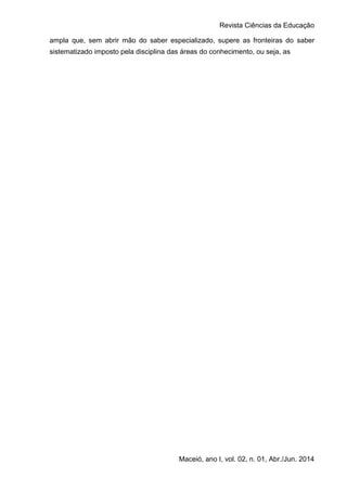 Revista Ciências da Educação
Maceió, ano I, vol. 02, n. 01, Abr./Jun. 2014
ampla que, sem abrir mão do saber especializado, supere as fronteiras do saber
sistematizado imposto pela disciplina das áreas do conhecimento, ou seja, as
 