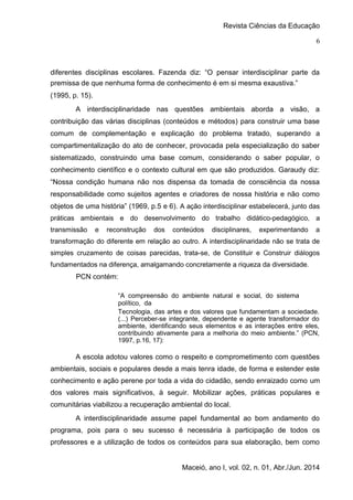 Revista Ciências da Educação
Maceió, ano I, vol. 02, n. 01, Abr./Jun. 2014
6
diferentes disciplinas escolares. Fazenda diz: “O pensar interdisciplinar parte da
premissa de que nenhuma forma de conhecimento é em si mesma exaustiva.”
(1995, p. 15).
A interdisciplinaridade nas questões ambientais aborda a visão, a
contribuição das várias disciplinas (conteúdos e métodos) para construir uma base
comum de complementação e explicação do problema tratado, superando a
compartimentalização do ato de conhecer, provocada pela especialização do saber
sistematizado, construindo uma base comum, considerando o saber popular, o
conhecimento científico e o contexto cultural em que são produzidos. Garaudy diz:
“Nossa condição humana não nos dispensa da tomada de consciência da nossa
responsabilidade como sujeitos agentes e criadores de nossa história e não como
objetos de uma história” (1969, p.5 e 6). A ação interdisciplinar estabelecerá, junto das
práticas ambientais e do desenvolvimento do trabalho didático-pedagógico, a
transmissão e reconstrução dos conteúdos disciplinares, experimentando a
transformação do diferente em relação ao outro. A interdisciplinaridade não se trata de
simples cruzamento de coisas parecidas, trata-se, de Constituir e Construir diálogos
fundamentados na diferença, amalgamando concretamente a riqueza da diversidade.
PCN contém:
“A compreensão do ambiente natural e social, do sistema
político, da
Tecnologia, das artes e dos valores que fundamentam a sociedade.
(...) Perceber-se integrante, dependente e agente transformador do
ambiente, identificando seus elementos e as interações entre eles,
contribuindo ativamente para a melhoria do meio ambiente.” (PCN,
1997, p.16, 17):
A escola adotou valores como o respeito e comprometimento com questões
ambientais, sociais e populares desde a mais tenra idade, de forma e estender este
conhecimento e ação perene por toda a vida do cidadão, sendo enraizado como um
dos valores mais significativos, à seguir. Mobilizar ações, práticas populares e
comunitárias viabilizou a recuperação ambiental do local.
A interdisciplinaridade assume papel fundamental ao bom andamento do
programa, pois para o seu sucesso é necessária à participação de todos os
professores e a utilização de todos os conteúdos para sua elaboração, bem como
 