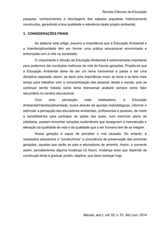 Revista Ciências da Educação
Maceió, ano I, vol. 02, n. 01, Abr./Jun. 2014
pesquisa, conhecimentos e abordagens dos saberes populares historicamente
construídos, garantindo a boa qualidade e relevância deste projeto ambiental.
3. CONSIDERAÇÕES FINAIS
Ao elaborar este artigo, assumo a importância que a Educação Ambiental e
a Interdisciplinaridade têm em formar uma prática educacional sincronizada e
sintonizada com a vida na sociedade.
O crescimento e difusão da Educação Ambiental é extremamente importante
para podermos dar condições melhores de vida às futuras gerações. Propõe-se que
a Educação Ambiental deixe de ser um tema transversal e passe a ser uma
disciplina separada, assim, se daria uma importância maior ao tema e se teria mais
tempo para trabalhar com a conscientização das pessoas desde a escola, pois se
continuar sendo tratada como tema transversal acabará sempre como fator
secundário no cenário educacional.
Com uma percepção mais totalizadora, a Educação
Ambiental/Interdisciplinaridade, busca através de apostas metodológicas, informar e
estimular a percepção dos educadores ambientais, profissionais e pessoas, de modo
a sensibilizá-los para participar de ações das quais, num exercício pleno de
cidadania, possam encontrar soluções sustentáveis que assegurem a manutenção e
elevação da qualidade de vida e da qualidade que o ser humano tem de se integrar.
Nossa geração é capaz de perceber o mal causado. No entanto, é
necessário educarmos e “construirmos” a consciência de preservação das próximas
gerações, aquelas que serão os pais e educadores de amanhã. Assim, e somente
assim, perceberemos alguma mudança no futuro, mudança essa que depende da
construção lenta e gradual, porém, objetiva, que deve começar hoje.
 