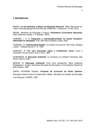 Revista Ciências da Educação
Maceió, ano I, vol. 02, n. 01, Abr./Jun. 2014
8
4. REFERÊNCIAS
BRASIL, Lei de Diretrizes e Bases da Educação Nacional. 1996. Disponível em:
<http:// www.planalto.gov.br/civil_03/Leis/ L9394.htm>. Acesso em: 15 abr. 2014.
BRASIL. Ministério da Educação e Cultura. Parâmetros Curriculares Nacionais:
meio ambiente e saúde. v. 9. Brasília, 1997a.
FAZENDA, I. C. A. Integração e interdisciplinaridade no ensino brasileiro:
efetividade ou ideologias. 5.ed. São Paulo: Edições Loyola, 2002.
FAZENDA, I.C. Interdisciplinariedade: um projeto em parceria. São Paulo: Edições
Loyola – Coleção Educar nº 13, 1995.
GARAUDY, R. Por uma discussão sobre o fundamento moral: moral e
sociedade. Rio de Janeiro: Paz e Terra, 1969.
GUIMARÃES, M. Educação ambiental: no consenso um embate? Campinas, São
Paulo: Papirus, 2000.
MEDINA, N. Educação ambiental: Uma nova perspectiva. Série Cadernos
Pedagógicos. Cuiabá: Secretaria Municipal de Educação e Universidade Federal do
Mato Grosso, 1994.
SANTA CATARINA (Estado). Proposta de Curricular de Santa Catarina:
Educação Infantil, Ensino Fundamental e Médio. Secretaria de Estado de Educação
e do Desporto; COGEN, 1998.
 