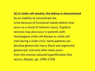 (C) In sickle cell anemia, the kidney is characterized
by an inability to concentrate the
urine because of functional tubule defects that
occur as a result of ischemic injury. Papillary
necrosis may also occur in patients with
homozygous sickle cell disease or sickle cell
trait during a sickle crisis. Some patients can
develop glomerular injury (focal and segmental
glomerular sclerosis) after many years
from the anemia-induced hyperfiltration that
occurs. (Kasper, pp. 1709–1710)
 