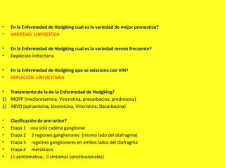 • En la Enfermedad de Hodgking cual es la variedad de mejor pronostico?
• VARIEDAD LINFOCITICA
• En la Enfermedad de Hodgking cual es la variedad menos frecuente?
• Depleción linfocitaria
• En la Enfermedad de Hodgking que se relaciona con VIH?
• DEPLECIÓN LINFOCITARIA
• Tratamiento de la de la Enfermedad de Hodgking?
1) MOPP (mecloretamina, Vincristina, procarbacina, prednisona)
2) ABVD (adriamicina, bleomicina, Vincristina, Dacarbacina)
• Clasificación de ann-arbor?
• Etapa 1 una sola cadena ganglionar
• Etapa 2 2 regiones ganglionares (mismo lado del diafragma)
• Etapa 3 regiones ganglionares en ambos lados del diafragma
• Etapa 4 metástasis
• (A asintomático, B síntomas constitucionales)
 