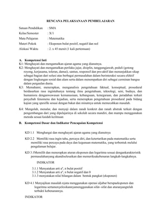 RENCANA PELAKSANAAN PEMBELAJARAN
Satuan Pendidikan : SMA
Kelas/Semester : X/1
Mata Pelajaran : Matematika
Materi Pokok : Eksponen bulat positif, negatif dan nol
Alokasi Waktu : 2. x 45 menit (1 kali pertemuan)
A. Kompetensi Inti
K1: Menghayati dan mengamalkan ajaran agama yang dianutnya.
K2: Menghayati dan mengamalkan perilaku jujur, disiplin, tanggungjawab, peduli (gotong
royong, kerjasama, toleran, damai), santun, responsif dan pro-aktif dan menunjukkan sikap
sebagai bagian dari solusi atas berbagai permasalahan dalam berinteraksi secara efektif
dengan lingkungan sosial dan alam serta dalam menempatkan diri sebagai cerminan bangsa
dalam pergaulan dunia.
K3: Memahami, menerapkan, menganalisis pengetahuan faktual, konseptual, prosedural
berdasarkan rasa ingintahunya tentang ilmu pengetahuan, teknologi, seni, budaya, dan
humaniora denganwawasan kemanusiaan, kebangsaan, kenegaraan, dan peradaban terkait
penyebab fenomena dan kejadian, serta menerapkan pengetahuan prosedural pada bidang
kajian yang spesifik sesuai dengan bakat dan minatnya untuk memecahkan masalah.
K4: Mengolah, menalar, dan menyaji dalam ranah konkret dan ranah abstrak terkait dengan
pengembangan dari yang dipelajarinya di sekolah secara mandiri, dan mampu menggunakan
metoda sesuai kaidah keilmuan
B. Kompetensi Dasar dan Indikator Pencapaian Kompetensi
KD 1.1 Menghargai dan menghayati ajaran agama yang dianutnya
KD 2.2 Memiliki rasa ingin tahu, percaya diri, dan ketertarikan pada matematika serta
memiliki rasa percaya pada daya dan kegunaan matematika, yang terbentuk melalui
pengalaman belajar.
KD 3.1Memilih dan menerapkan aturan eksponen dan logaritma sesuai dengankarakteristik
permasalahanyang akandiselesaikan dan memeriksakebenaran langkah-langkahnya.
INDIKATOR
3.1.1 Menyatakan arti an
, n bulat positif
3.1.2 Menyatakan arti an
, n bulat negatif dan 0
3.1.3 menyatakan nilai bilangan dalam bentuk pangkat (eksponen)
KD 4.1 Menyajikan masalah nyata menggunakan operasi aljabar berupaeksponen dan
logaritma sertamenyelesikannyamenggunakan sifat- sifat dan aturanyangtelah
terbukti kebenarannya.
INDIKATOR
 