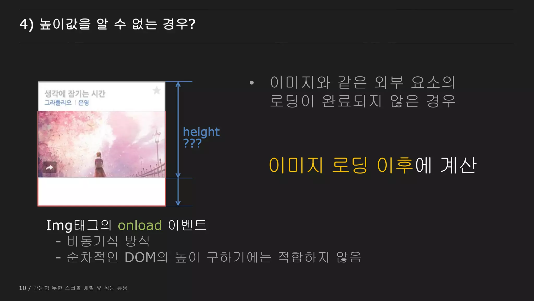 10 / 반응형 무한 스크롤 개발 및 성능 튜닝
4) 높이값을 알 수 없는 경우?
???
이미지 로딩 중
height
Img태그의 onload 이벤트
- 비동기식 방식
- 순차적인 DOM의 높이 구하기에는 적합하지 않음
이미지 로딩 이후에 계산
• 이미지와 같은 외부 요소의
로딩이 완료되지 않은 경우
 