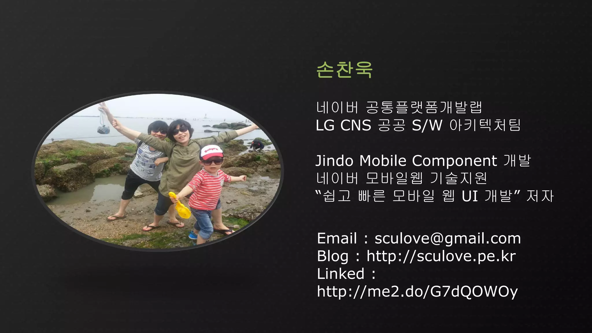 Email : sculove@gmail.com
Blog : http://sculove.pe.kr
Linked :
http://me2.do/G7dQOWOy
손찬욱
네이버 공통플랫폼개발랩
LG CNS 공공 S/W 아키텍처팀
Jindo Mobile Component 개발
네이버 모바일웹 기술지원
“쉽고 빠른 모바일 웹 UI 개발” 저자
 