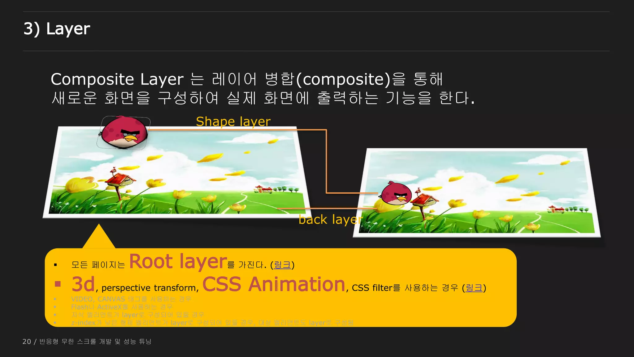 20 / 반응형 무한 스크롤 개발 및 성능 튜닝
Composite Layer 는 레이어 병합(composite)을 통해
새로운 화면을 구성하여 실제 화면에 출력하는 기능을 한다.
Shape layer
back layer
 모든 페이지는 Root layer를 가진다. (링크)
 3d, perspective transform, CSS Animation, CSS filter를 사용하는 경우 (링크)
 VIDEO, CANVAS 태그를 사용하는 경우
 Flash나 ActiveX를 사용하는 경우
 자식 엘리먼트가 layer로 구성되어 있을 경우
 z-index가 낮은 형제 엘리먼트가 layer로 구성되어 있을 경우, 대상 엘리먼트도 layer로 구성됨
3) Layer
 