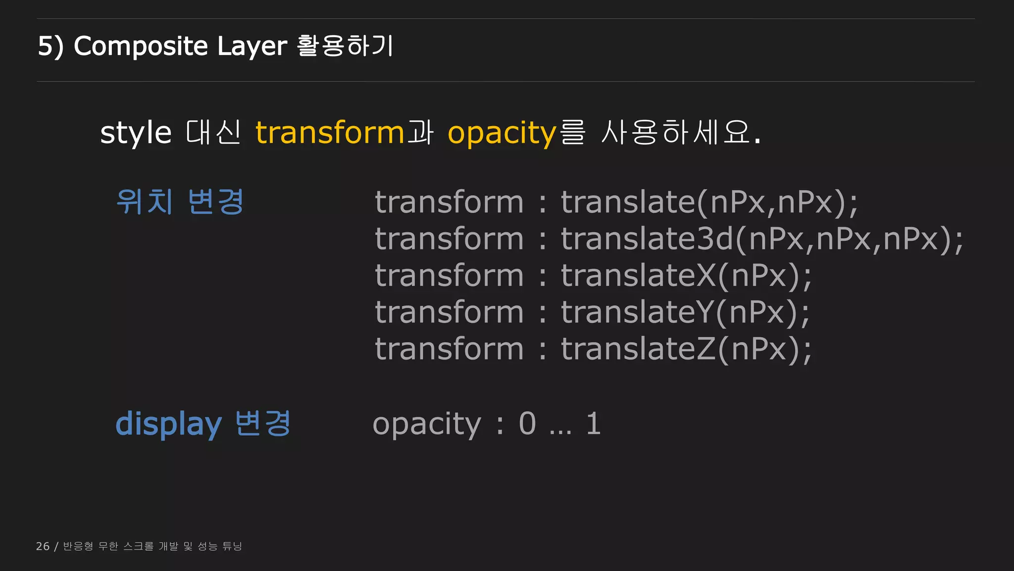 26 / 반응형 무한 스크롤 개발 및 성능 튜닝
style 대신 transform과 opacity를 사용하세요.
위치 변경
display 변경
transform : translate(nPx,nPx);
transform : translate3d(nPx,nPx,nPx);
transform : translateX(nPx);
transform : translateY(nPx);
transform : translateZ(nPx);
opacity : 0 … 1
5) Composite Layer 활용하기
 