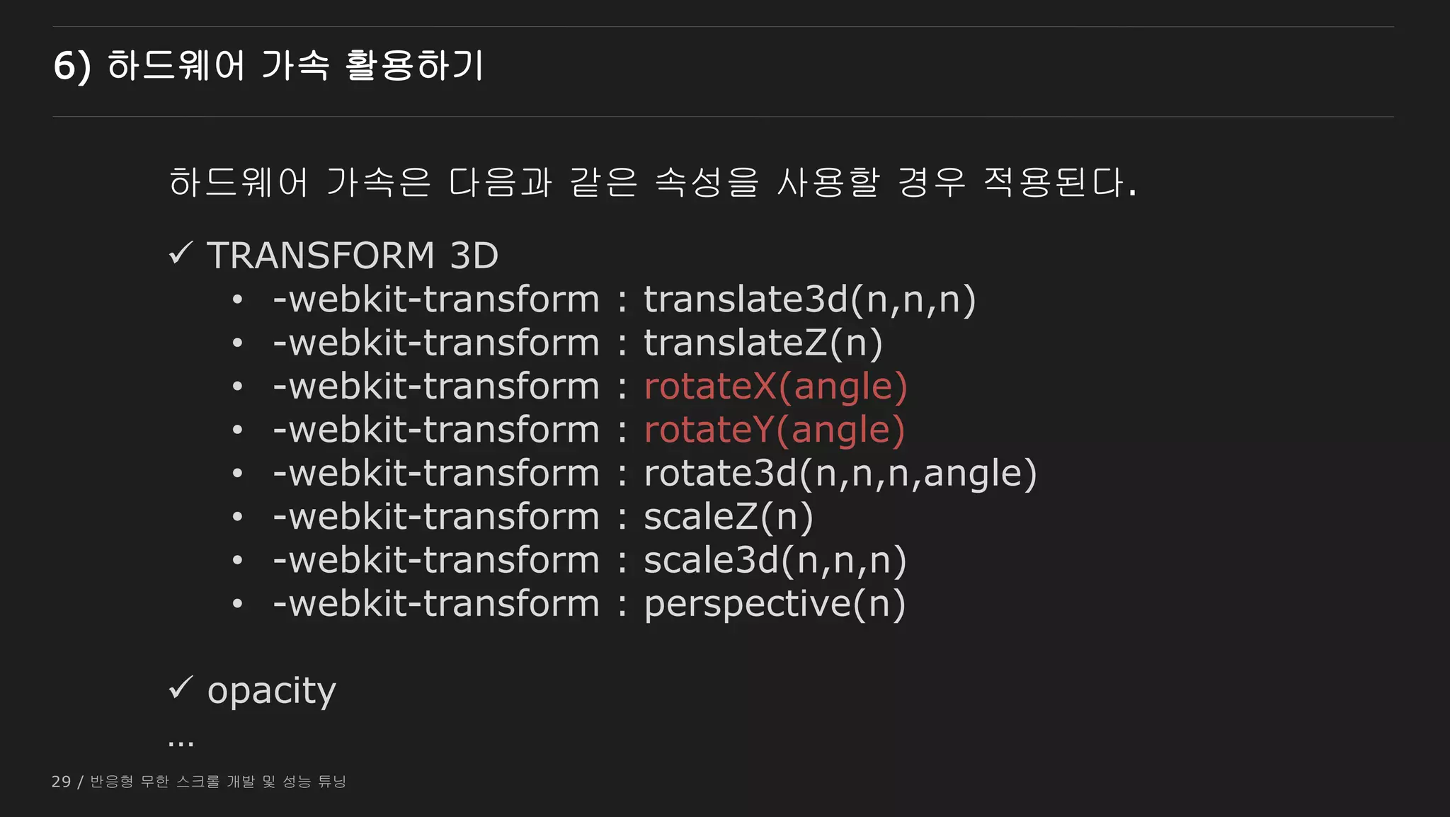 29 / 반응형 무한 스크롤 개발 및 성능 튜닝
하드웨어 가속은 다음과 같은 속성을 사용할 경우 적용된다.
 TRANSFORM 3D
• -webkit-transform : translate3d(n,n,n)
• -webkit-transform : translateZ(n)
• -webkit-transform : rotateX(angle)
• -webkit-transform : rotateY(angle)
• -webkit-transform : rotate3d(n,n,n,angle)
• -webkit-transform : scaleZ(n)
• -webkit-transform : scale3d(n,n,n)
• -webkit-transform : perspective(n)
 opacity
…
6) 하드웨어 가속 활용하기
 
