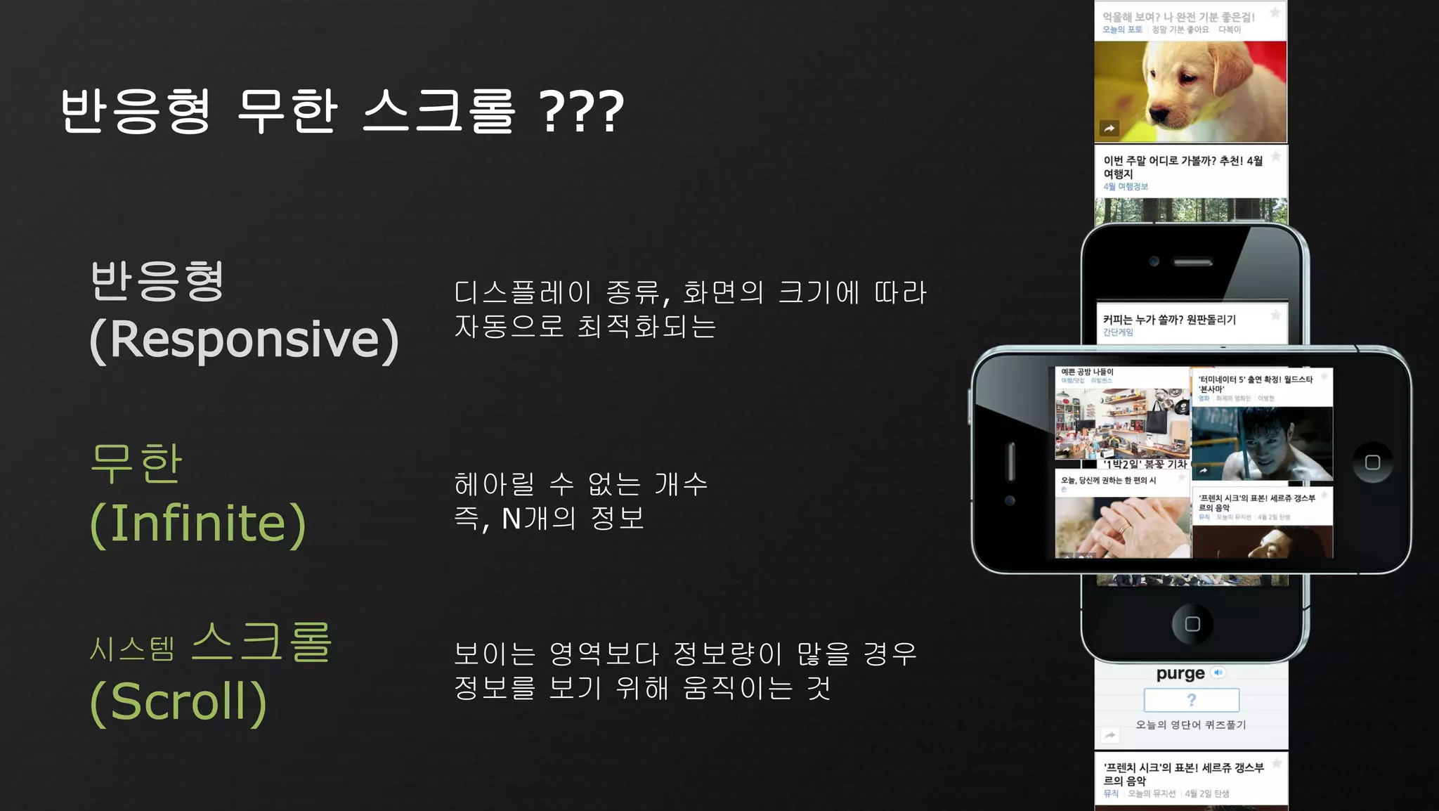 시스템 스크롤
(Scroll)
보이는 영역보다 정보량이 많을 경우
정보를 보기 위해 움직이는 것
무한
(Infinite)
헤아릴 수 없는 개수
즉, N개의 정보
반응형
(Responsive)
디스플레이 종류, 화면의 크기에 따라
자동으로 최적화되는
반응형 무한 스크롤 ???
무한
(Infinite)
시스템 스크롤
(Scroll)
 
