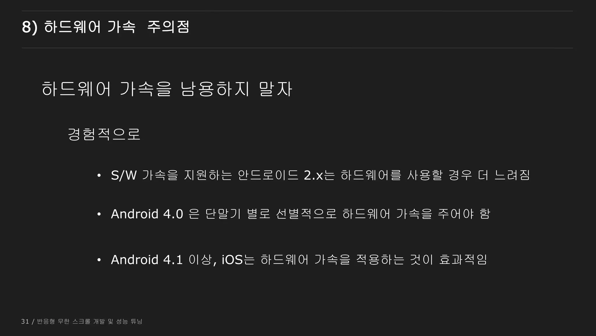 31 / 반응형 무한 스크롤 개발 및 성능 튜닝
경험적으로
8) 하드웨어 가속 주의점
하드웨어 가속을 남용하지 말자
• S/W 가속을 지원하는 안드로이드 2.x는 하드웨어를 사용할 경우 더 느려짐
• Android 4.0 은 단말기 별로 선별적으로 하드웨어 가속을 주어야 함
• Android 4.1 이상, iOS는 하드웨어 가속을 적용하는 것이 효과적임
 