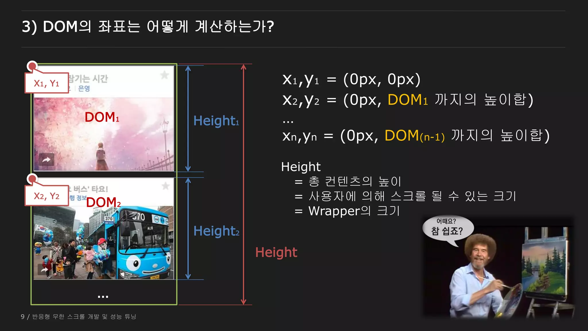 9 / 반응형 무한 스크롤 개발 및 성능 튜닝
3) DOM의 좌표는 어떻게 계산하는가?
Height1
Height2
Height
…
X2, Y2
X1, Y1 x1,y1 = (0px, 0px)
x2,y2 = (0px, DOM1 까지의 높이합)
…
xn,yn = (0px, DOM(n-1) 까지의 높이합)
DOM1
DOM2
Height
= 총 컨텐츠의 높이
= 사용자에 의해 스크롤 될 수 있는 크기
= Wrapper의 크기
 