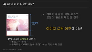 10 / 반응형 무한 스크롤 개발 및 성능 튜닝
4) 높이값을 알 수 없는 경우?
???
이미지 로딩 중
height
Img태그의 onload 이벤트
- 비동기식 방식
- 순차적인 DOM의 높이 구하기에는 적합하지 않음
이미지 로딩 이후에 계산
• 이미지와 같은 외부 요소의
로딩이 완료되지 않은 경우
 