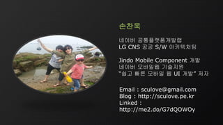 Email : sculove@gmail.com
Blog : http://sculove.pe.kr
Linked :
http://me2.do/G7dQOWOy
손찬욱
네이버 공통플랫폼개발랩
LG CNS 공공 S/W 아키텍처팀
Jindo Mobile Component 개발
네이버 모바일웹 기술지원
“쉽고 빠른 모바일 웹 UI 개발” 저자
 
