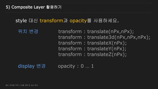 26 / 반응형 무한 스크롤 개발 및 성능 튜닝
style 대신 transform과 opacity를 사용하세요.
위치 변경
display 변경
transform : translate(nPx,nPx);
transform : translate3d(nPx,nPx,nPx);
transform : translateX(nPx);
transform : translateY(nPx);
transform : translateZ(nPx);
opacity : 0 … 1
5) Composite Layer 활용하기
 