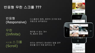시스템 스크롤
(Scroll)
보이는 영역보다 정보량이 많을 경우
정보를 보기 위해 움직이는 것
무한
(Infinite)
헤아릴 수 없는 개수
즉, N개의 정보
반응형
(Responsive)
디스플레이 종류, 화면의 크기에 따라
자동으로 최적화되는
반응형 무한 스크롤 ???
무한
(Infinite)
시스템 스크롤
(Scroll)
 