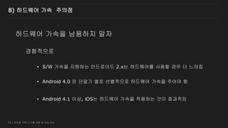 31 / 반응형 무한 스크롤 개발 및 성능 튜닝
경험적으로
8) 하드웨어 가속 주의점
하드웨어 가속을 남용하지 말자
• S/W 가속을 지원하는 안드로이드 2.x는 하드웨어를 사용할 경우 더 느려짐
• Android 4.0 은 단말기 별로 선별적으로 하드웨어 가속을 주어야 함
• Android 4.1 이상, iOS는 하드웨어 가속을 적용하는 것이 효과적임
 