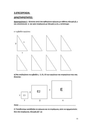 11
3.ΕΠΕΞΕΡΓΑΣΙΑ:
ΔΡΑΣΤΗΡΙΟΤΗΤΕΣ:
Δραστηριότητα 1: Δίνονται οκτώ ίσα ορθογώνια τρίγωνα με κάθετες πλευρές β, γ
και υποτείνουσα α και τρία τετράγωνα με πλευρές α, β, γ, αντίστοιχα:
ε= εμβαδόν τριγώνου
α) Να υπολογίσετε τα εμβαδά ε, Ε, Ε1, Ε2 των τριγώνων και τετραγώνων που σας
δίνονται:
Λύση: …………………………………………………………………………………………………………………
β) Τοποθετούμε κατάλληλα τα τρίγωνα και τα τετράγωνα, ώστε να σχηματιστούν
δύο νέα τετράγωνα, πλευράς (β + γ):
 