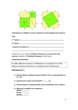 12
Υπολογίζουμε το εμβαδόν των ίσων τετραγώνων με δύο διαφορετικούς τρόπους:
Λύση
1ος
Τρόπος:………………………………………………………………………………………………………..
2ος
Τρόπος: ………………………………………………………………………………………………………..
Επομένως, θα ισχύει ότι: …………………………………………………………………………………
………………………………………………………………………………………………………………………….
Η σχέση αυτή, που συνδέει τις κάθετες πλευρές με την υποτείνουσα ενός
τριγώνου, εκφράζει το Πυθαγόρειο Θεώρημα, δηλαδή ισχύει:
ΠΥΘΑΓΟΡΕΙΟ ΘΕΩΡΗΜΑ:
Σε κάθε ορθογώνιο τρίγωνο, το άθροισμα των τετραγώνων των δύο
κάθετων πλευρών είναι ίσο με το τετράγωνο της υποτείνουσας.
Δραστηριότητα 2η
:
1) Κατασκευάζουμε ορθογώνιο τρίγωνο ΑΒΓΔ (Α = 90ο
), με πλευρές ΑΒ=4 cm,
ΑΓ = 3cm
2) Σημειώνουμε το μήκος της πλευράς ΒΓ = …………..cm
3) Κατασκευάζουμε 3 τετράγωνα ΑΒΖΗ, ΑΓΚΛ και ΒΓΜΝ έξω από το τρίγωνο
4) Βρίσκουμε τα εμβαδά των τετραγώνων
(ΑΒΖΗ) = ……………..
(ΑΓΚΛ) = ……………..
(ΒΓΜΝ)= …………….
 