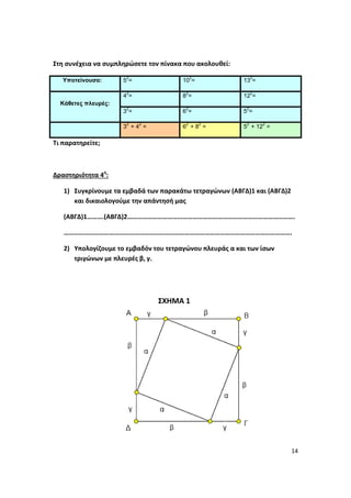 14
Στη συνέχεια να συμπληρώσετε τον πίνακα που ακολουθεί:
Υποτείνουσα: 5
2
= 10
2
= 13
2
=
Κάθετες πλευρές:
4
2
= 8
2
= 12
2
=
3
2
= 6
2
= 5
2
=
3
2
+ 4
2
= 6
2
+ 8
2
= 5
2
+ 12
2
=
Τι παρατηρείτε;
Δραστηριότητα 4η
:
1) Συγκρίνουμε τα εμβαδά των παρακάτω τετραγώνων (ΑΒΓΔ)1 και (ΑΒΓΔ)2
και δικαιολογούμε την απάντησή μας
(ΑΒΓΔ)1……….(ΑΒΓΔ)2……………………………………………………………………………………….
……………………………………………………………………………………………………………………….
2) Υπολογίζουμε το εμβαδόν του τετραγώνου πλευράς α και των ίσων
τριγώνων με πλευρές β, γ.
ΣΧΗΜΑ 1
 