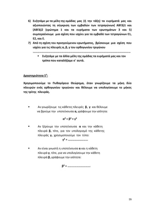 16
6) Συζητάμε με τα μέλη της ομάδας μας (ή την τάξη) τα ευρήματά μας και
αξιοποιώντας τη σύγκριση των εμβαδών των τετραγώνων( ΑΒΓΔ)1 και
(ΑΒΓΔ)2 (ερώτημα 1 και τα ευρήματα των ερωτημάτων 3 και 5)
συμπεραίνουμε μια σχέση που ισχύει για τα εμβαδά των τετραγώνων Ε1,
Ε2, και Ε.
7) Από τη σχέση του προηγούμενου ερωτήματος, βρίσκουμε μια σχέση που
ισχύει για τις πλευρές α, β, γ του ορθογωνίου τριγώνου
……………………………………………………………………………………………………………………
 Συζητάμε με τα άλλα μέλη της ομάδας τα ευρήματά μας και τον
τρόπο που καταλήξαμε σ΄ αυτά.
Δραστηριότητα 5η
:
Χρησιμοποιούμε το Πυθαγόρειο Θεώρημα, όταν γνωρίζουμε τα μήκη δύο
πλευρών ενός ορθογωνίου τριγώνου και θέλουμε να υπολογίσουμε το μήκος
της τρίτης πλευράς.
 Αν γνωρίζουμε τις κάθετες πλευρές β, γ και θέλουμε
να βρούμε την υποτείνουσα α, γράφουμε την ισότητα:
α² = β² + γ²
 Αν ξέρουμε την υποτείνουσα α και την κάθετη
πλευρά β, τότε, για τον υπολογισμό της κάθετης
πλευράς γ, χρησιμοποιούμε τον τύπο:
γ² = ………………………
 Αν είναι γνωστή η υποτείνουσα α και η κάθετη
πλευρά γ, τότε, για να υπολογίσουμε την κάθετη
πλευρά β, γράφουμε την ισότητα:
β² = ………………………….
 