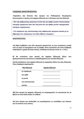 17
ΓΛΩΣΣΙΚΕΣ ΔΡΑΣΤΗΡΙΟΤΗΤΕΣ:
Παρακάτω σάς δίνονται δύο ορισμοί του Πυθαγορείου Θεωρήματος
διατυπωμένοι ο πρώτος στα αρχαία ελληνικά και ο δεύτερος στα νέα ελληνικά:
«Ἐν τοῖς ὀρθογωνίοις τριγώνοις τό ἀπό τῆς τήν ὀρθήν γωνίαν ὑποτεινούσης
πλευρᾶς τετράγωνον ἴσον ἐστί τοῖς ἀπό τῶν τήν ὀρθήν γωνίαν περιεχουσῶν
πλευρῶν τετραγώνοις».
«Το τετράγωνο της υποτείνουσας ενός ορθογωνίου τριγώνου ισούται με το
άθροισμα των τετραγώνων των δύο κάθετων πλευρών».
ΔΡΑΣΤΗΡΙΟΤΗΤΕΣ:
1α) Αφού διαβάσετε τους δύο ορισμούς προσεκτικά, να τους συγκρίνετε μεταξύ
τους ως προς το περιεχόμενο και τη μορφή. Ποιες ομοιότητες και ποιες διαφορές
παρατηρείτε ( χρήση δοτικής πτώσης, κατάληξη αιτιατικής ενικού σε –ν κτλ.);
β) Να εντοπίσετε στον ορισμό της Αρχαίας Ελληνικής λέξεις, που
χρησιμοποιούνται (αυτούσιες ή παραλλαγμένες) και στη Νέα Ελληνική.
2α) Να αποδώσετε στην αρχαία ελληνική τις παρακάτω λέξεις της νέας ελληνικής.
Ποιες διαφορές παρατηρείτε;
Νέα Ελληνική Αρχαία Ελληνική
το τετράγωνο …………………………………….
την ορθή …………………………………….
τη γωνία …………………………………….
της υποτείνουσας …………………………………….
ισούται ……………………………………..
2β) Στον ορισμό της αρχαίας ελληνικής να υπογραμμίσετε τα ουσιαστικά και να
βρείτε σε ποια κλίση ανήκει το καθένα.
3α) Στον πίνακα που ακολουθεί, να συμπληρώσετε τις καταλήξεις που λείπουν
και να τονίσετε τους τύπους:
 
