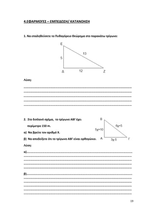 19
4.ΕΦΑΡΜΟΓΕΣ – ΕΜΠΕΔΩΣΗ/ ΚΑΤΑΝΟΗΣΗ
1. Να επαληθεύσετε το Πυθαγόρειο Θεώρημα στο παρακάτω τρίγωνο:
Λύση:
………………………………………………………………………………………………………………………………
………………………………………………………………………………………………………………………………
………………………………………………………………………………………………………………………………
………………………………………………………………………………………………………………………………
………………………………………………………………………………………………………………………………
2. Στο διπλανό σχήμα, το τρίγωνο ΑΒΓ έχει
περίμετρο 150 m.
α) Να βρείτε τον αριθμό Χ.
β) Να αποδείξετε ότι το τρίγωνο ΑΒΓ είναι ορθογώνιο.
Λύση:
α)……………………………………………………………………………………………………………………………
………………………………………………………………………………………………………………………………
………………………………………………………………………………………………………………………………
………………………………………………………………………………………………………………………………
………………………………………………………………………………………………………………………………
β)……………………………………………………………………………………………………………………………
………………………………………………………………………………………………………………………………
………………………………………………………………………………………………………………………………
………………………………………………………………………………………………………………………………
………………………………………………………………………………………………………………………………
………………………………………………………………………………………………………………………………
 