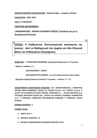 2
ΟΝΟΜΑΤΕΠΩΝΥΜΟ ΕΚΠΑΙΔΕΥΤΙΚΩΝ : Ζερδελή Σοφία, Γυριχίδου Ευθυμία
ΕΙΔΙΚΟΤΗΤΕΣ: ΠΕ02, ΠΕ03
ΤΑΞΗ: Β΄ΓΥΜΝΑΣΙΟΥ
ΓΝΩΣΤΙΚΑ ΑΝΤΙΚΕΙΜΕΝΑ:
{ ΜΑΘΗΜΑΤΙΚΑ - ΑΡΧΑΙΑ ΕΛΛΗΝΙΚΗ ΓΛΩΣΣΑ} (σύνδεση και με τη
Νεοελληνική Γλώσσα)
ΤΙΤΛΟΣ: Η διαθεματική /διεπιστημονική προσέγγιση της
γνώσης: Από τα Μαθηματικά στα Αρχαία και Νέα Ελληνικά
βάσει του Πυθαγορείου Θεωρήματος
ΚΕΦΑΛΑΙΟ: 1. ΠΥΘΑΓΟΡΕΙΟ ΘΕΩΡΗΜΑ (Εγχειρίδιο Μαθηματικών Β΄ Γυμνασίου
- Μέρος Β΄, Κεφάλαιο 1ο
).
2Α) ΟΥΣΙΑΣΤΙΚΑ Γ΄ ΚΛΙΣΗΣ
2Β) ΕΙΣΑΓΩΓΗ ΣΤΗ ΣΥΝΘΕΣΗ (α΄και β΄συνθετικό κλιτή ή άκλιτη λέξη) –
(Εγχειρίδιο Αρχαίας Ελληνικής Γλώσσας Β΄ Γυμνασίου – Ενότητες: 2η
– 3η
)
ΑΠΑΙΤΟΥΜΕΝΗ ΥΛΙΚΟΤΕΧΝΙΚΉ ΥΠΟΔΟΜΗ: Η/Υ, ΒΙΝΤΕΟΠΡΟΒΟΛΕΑΣ , ΓΕΩΜΕΤΡΙΚΑ
ΟΡΓΑΝΑ, ΒΙΒΛΙΑ ΑΝΑΦΟΡΑΣ ( ΛΕΞΙΚΑ: Α.Ε. ΓΛΩΣΣΑΣ Ο.Ε.Δ.Β., Ν.Ε. ΓΛΩΣΣΑΣ Ο.Ε.Δ.Β. Ή
ΛΕΞΙΚΟ ΤΗΣ ΕΛΛΗΝΙΚΗΣ ΩΣ ΞΕΝΗΣ ΓΛΩΣΣΑΣ –ΙΟΡΔΑΝΙΔΟΥ Α. -, ΛΕΞΙΚΟ ΟΡΟΛΟΓΙΑΣ (π.χ.
ΤΡΙΓΛΩΣΣΟ ΟΡΟΛΟΓΙΚΟ ΛΕΞΙΚΟ ΙΕΛ), ΙΣΤΟΡΙΑ ΤΗΣ ΑΡΧΑΙΑΣ ΕΛΛΗΝΙΚΗΣ ΓΡΑΜΜΑΤΕΙΑΣ
Α΄,Β΄, Γ΄ ΓΥΜΝΑΣΙΟΥ, ΑΝΘΟΛΟΓΙΟ ΦΙΛΟΣΟΦΙΚΩΝ ΚΕΙΜΕΝΩΝ Γ΄ ΓΥΜΝΑΣΙΟΥ, ΦΥΛΛΑ
ΕΡΓΑΣΙΑΣ.
ΧΡΟΝΙΚΗ ΔΙΑΡΚΕΙΑ: 6
ΠΡΟΦΙΛ ΤΑΞΗΣ:
1. ΜΙΚΤΗ ΤΑΞΗ √
2. ΑΡΙΘΜΟΣ ΜΑΘΗΤΩΝ : 24
3. ΕΠΙΠΕΔA ΓΛΩΣΣΟΜΑΘΕΙΑΣ ΔΙΓΛΩΣΣΩΝ ΜΑΘΗΤΩΝ: Α2-Β1
 