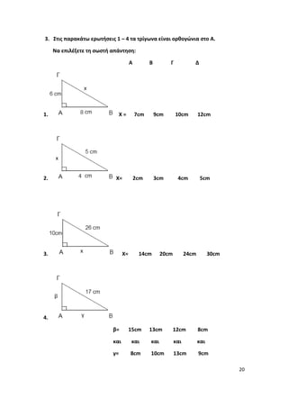 20
3. Στις παρακάτω ερωτήσεις 1 – 4 τα τρίγωνα είναι ορθογώνια στο Α.
Να επιλέξετε τη σωστή απάντηση:
Α Β Γ Δ
1. Χ = 7cm 9cm 10cm 12cm
2. X= 2cm 3cm 4cm 5cm
3. X= 14cm 20cm 24cm 30cm
4.
β= 15cm 13cm 12cm 8cm
και και και και και
γ= 8cm 10cm 13cm 9cm
 