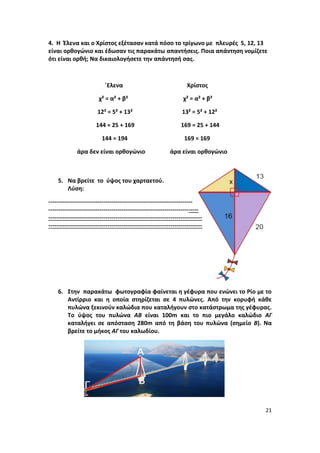 21
4. Η Έλενα και ο Χρίστος εξέτασαν κατά πόσο το τρίγωνο με πλευρές 5, 12, 13
είναι ορθογώνιο και έδωσαν τις παρακάτω απαντήσεις. Ποια απάντηση νομίζετε
ότι είναι ορθή; Να δικαιολογήσετε την απάντησή σας.
΄Ελενα Χρίστος
χ² = α² + β² χ² = α² + β²
12² = 5² + 13² 13² = 5² + 12²
144 = 25 + 169 169 = 25 + 144
144 = 194 169 = 169
άρα δεν είναι ορθογώνιο άρα είναι ορθογώνιο
5. Να βρείτε το ύψος του χαρταετού.
Λύση:
-------------------------------------------------------------------------
----------------------------------------------------------------------------
------------------------------------------------------------------------------
------------------------------------------------------------------------------
6. Στην παρακάτω φωτογραφία φαίνεται η γέφυρα που ενώνει το Ρίο με το
Αντίρριο και η οποία στηρίζεται σε 4 πυλώνες. Από την κορυφή κάθε
πυλώνα ξεκινούν καλώδια που καταλήγουν στο κατάστρωμα της γέφυρας.
Το ύψος του πυλώνα ΑΒ είναι 100m και το πιο μεγάλο καλώδιο ΑΓ
καταλήγει σε απόσταση 280m από τη βάση του πυλώνα (σημείο Β). Να
βρείτε το μήκος ΑΓ του καλωδίου.
 