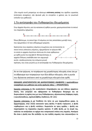 22
(Στο σημείο αυτό μπορούμε να κάνουμε επέκταση γνώσης του σχεδίου εργασίας
(επέκταση σεναρίου), εάν φυσικά μάς το επιτρέπει ο χρόνος και το γνωστικό
επίπεδο των μαθητών).
1.Το αντίστροφο του Πυθαγορείου Θεωρήματος
Στην Αρχαία Αίγυπτο, για την κατασκευή ορθών γωνιών, χρησιμοποιούσαν το σκοινί
του παρακάτω σχήματος:
Όπως βλέπουμε, το σκοινί έχει 13 κόμπους σε ίσες αποστάσεις μεταξύ τους,
που σχηματίζουν 12 ίσα ευθύγραμμα τμήματα.
Κρατώντας τους ακραίους κόμπους ενωμένους και τεντώνοντας το
σκοινί στους κόκκινους κόμπους, σχηματίζεται το τρίγωνο ΑΒΓ,
το οποίο οι αρχαίοι Αιγύπτιοι πίστευαν ότι είναι ορθογώνιο
με ορθή γωνία την κορυφή Β. Μεταγενέστερα, οι
αρχαίοι Έλληνες επαλήθευσαν τον ισχυρισμό
αυτόν αποδεικνύοντας την επόμενη γενική
πρόταση, που είναι γνωστή ως το αντίστροφο του Πυθαγορείου Θεωρήματος:
Αν σε ένα τρίγωνο, το τετράγωνο της μεγαλύτερης πλευράς είναι ίσο με
το άθροισμα των τετραγώνων των δύο άλλων πλευρών, τότε η γωνία
που βρίσκεται απέναντι από τη μεγαλύτερη πλευρά είναι ορθή.
ΟΜΑΔΙΚΕΣ ΔΡΑΣΤΗΡΙΟΤΗΤΕΣ ΜΕ ΔΙΑΠΟΛΙΤΙΣΜΙΚΕΣ ΑΝΑΦΟΡΕΣ ( προϋποθέτουν
ενασχόληση των μαθητών και εκτός σχολικής τάξης---- ΠΡΟΑΙΡΕΤΙΚΑ!).
Εργασία επέκτασης 2: Να αναζητήσετε πληροφορίες και για άλλους αρχαίους
λαούς, που γνώριζαν και εφάρμοσαν το Πυθαγόρειο Θεώρημα και να
διερευνήσετε τη σχέση τους με τους Πυθαγόρειους, αξιοποιώντας διάφορες πηγές
( εγκυκλοπαίδειες, σχολικά βιβλία, διαδίκτυο, CD κτλ.)
Εργασία επέκτασης 3: α) Υποθέστε ότι ζείτε σε μια παραμυθένια χώρα, τη
Σχηματοχώρα, στην οποία κατοικούν τρεις φυλές: Η φυλή «τρίγωνο», η φυλή
«ορθογώνιο» και η φυλή «κύκλος». Χωριστείτε σε τρεις ομάδες – φυλές και
παρατηρήστε τις παρακάτω σημαίες κρατών. Η κάθε φυλή, με τη σειρά της,
καλείται να αναζητήσει το σχήμα που εκπροσωπεί επάνω στις σημαίες. Νικήτρια
θα είναι η φυλή που θα συλλέξει τις πιο πολλές σημαίες που απεικονίζουν το
 
