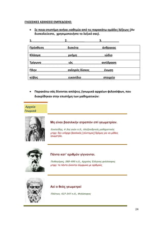 24
ΓΛΩΣΣΙΚΕΣ ΑΣΚΗΣΕΙΣ ΕΜΠΕΔΩΣΗΣ:
 Σε ποια επιστήμη ανήκει καθεμία από τις παρακάτω ομάδες λέξεων; (Αν
δυσκολεύεστε, χρησιμοποιήστε το λεξικό σας).
1. __________ 2. __________ 3. __________
Πρόσθεση δισκέτα άνθρακας
Κλάσμα μνήμη ιώδιο
Τρίγωνο ιός αντίδραση
Πλην σκληρός δίσκος ένωση
κύβος εικονίδιο στοιχείο
 Παρακάτω σάς δίνονται απόψεις /γνωμικά αρχαίων φιλοσόφων, που
διακρίθηκαν στην επιστήμη των μαθηματικών:
Αρχαία
Γνωμικά
Μη είναι βασιλικήν ατραπόν επί γεωμετρίαν.
Ευκλείδης, 4-3ος αιών π.Χ., Αλεξανδρινός μαθηματικός
μτφρ: δεν υπάρχει βασιλικός [σύντομος] δρόμος για να μάθεις
γεωμετρία.
Πάντα κατ’ αριθμόν γίγνονται.
Πυθαγόρας, 580-490 π.Χ., Αρχαίος Έλληνας φιλόσοφος
μτφρ: τα πάντα γίνονται σύμφωνα με αριθμούς
Aεί ο θεός γεωμετρεί
Πλάτων, 427-347 π.Χ., Φιλόσοφος
 