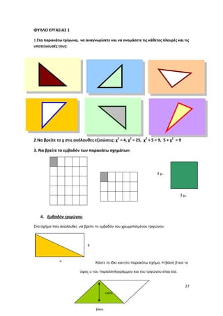 27
ΦΥΛΛΟ ΕΡΓΑΣΙΑΣ 1
1.Στα παρακάτω τρίγωνα, να αναγνωρίσετε και να ονομάσετε τις κάθετες πλευρές και τις
υποτείνουσές τους:
2.Να βρείτε το χ στις ακόλουθες εξισώσεις: χ2
= 4, χ2
= 25, χ2
+ 5 = 9, 5 + χ2
= 9
3. Να βρείτε το εμβαδόν των παρακάτω σχημάτων:
4. Εμβαδόν τριγώνου
Στο σχήμα που ακολουθεί, να βρείτε το εμβαδόν του χρωματισμένου τριγώνου:
Κάντε το ίδιο και στο παρακάτω σχήμα. Η βάση β και το
ύψος υ του παραλληλογράμμου και του τριγώνου είναι ίσα.
α
β
3 μ.
3 μ.
ύψος
βάση
 