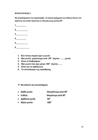 28
ΦΥΛΛΟ ΕΡΓΑΣΙΑΣ 2
Να συμπληρώσετε την ακροστιχίδα. Τα πρώτα γράμματα των λέξεων δίνουν τον
τρόπο με τον οποίο τέμνονται οι πλευρές μιας γωνίας 90ο
.
1 _ _ _ _ _ _
2 _ _ _ _ _ _ _
3 _ _ _ _ _ _ _
4 _ _ _ _ _ _
5 _ _ _ _ _ _ _
6 _ _ _ _ _ _ _ _
.
1. Ένα τέτοιο σημείο έχει η γωνία
2. Μια γωνία μεγαλύτερη από 90ο
λέγεται ……. γωνία.
3. Είναι το Πυθαγόρειο
4. Μια γωνία που έχει μέτρο 180ο
λέγεται…….
5. Είναι και το ορθογώνιο
6. Το αποτέλεσμα της πρόσθεσης
 Να κάνετε την αντιστοίχιση:
 Ορθή γωνία Μεγαλύτερη από 90ο
 Ευθεία Μικρότερη από 90ο
 Αμβλεία γωνία 90ο
 Οξεία γωνία 180ο
 