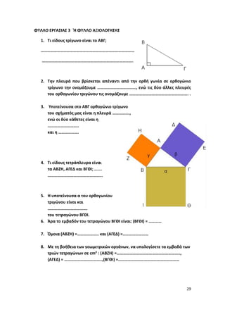 29
ΦΥΛΛΟ ΕΡΓΑΣΙΑΣ 3 Ή ΦΥΛΛΟ ΑΞΙΟΛΟΓΗΣΗΣ
1. Τι είδους τρίγωνο είναι το ΑΒΓ;
……………………………………………………………………………
………………………………………………………………………….
2. Την πλευρά που βρίσκεται απέναντι από την ορθή γωνία σε ορθογώνιο
τρίγωνο την ονομάζουμε ………………………………, ενώ τις δύο άλλες πλευρές
του ορθογωνίου τριγώνου τις ονομάζουμε ………………………………………………. .
3. Υποτείνουσα στο ΑΒΓ ορθογώνιο τρίγωνο
του σχήματός μας είναι η πλευρά …………….,
ενώ οι δύο κάθετες είναι η
………………………..
και η ……………….
4. Τι είδους τετράπλευρα είναι
τα ΑΒΖΗ, ΑΓΕΔ και ΒΓΘΙ; …….
…………………………………………...
5. Η υποτείνουσα α του ορθογωνίου
τριγώνου είναι και
……………………………….
του τετραγώνου ΒΓΘΙ.
6. Άρα το εμβαδόν του τετραγώνου ΒΓΘΙ είναι: (ΒΓΘΙ) = …………
7. Όμοια (ΑΒΖΗ) =……………….. και (ΑΓΕΔ) =……………………
8. Με τη βοήθεια των γεωμετρικών οργάνων, να υπολογίσετε τα εμβαδά των
τριών τετραγώνων σε cm² : (ΑΒΖΗ) =…………………………………………………..,
(ΑΓΕΔ) = ……………………………..,(ΒΓΘΙ) =…………………………………………………
 