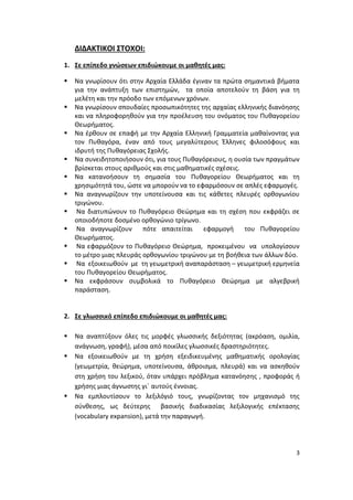 3
ΔΙΔΑΚΤΙΚΟΙ ΣΤΟΧΟΙ:
1. Σε επίπεδο γνώσεων επιδιώκουμε οι μαθητές μας:
 Να γνωρίσουν ότι στην Αρχαία Ελλάδα έγιναν τα πρώτα σημαντικά βήματα
για την ανάπτυξη των επιστημών, τα οποία αποτελούν τη βάση για τη
μελέτη και την πρόοδο των επόμενων χρόνων.
 Να γνωρίσουν σπουδαίες προσωπικότητες της αρχαίας ελληνικής διανόησης
και να πληροφορηθούν για την προέλευση του ονόματος του Πυθαγορείου
Θεωρήματος.
 Να έρθουν σε επαφή με την Αρχαία Ελληνική Γραμματεία μαθαίνοντας για
τον Πυθαγόρα, έναν από τους μεγαλύτερους Έλληνες φιλοσόφους και
ιδρυτή της Πυθαγόρειας Σχολής.
 Να συνειδητοποιήσουν ότι, για τους Πυθαγόρειους, η ουσία των πραγμάτων
βρίσκεται στους αριθμούς και στις μαθηματικές σχέσεις.
 Να κατανοήσουν τη σημασία του Πυθαγορείου Θεωρήματος και τη
χρησιμότητά του, ώστε να μπορούν να το εφαρμόσουν σε απλές εφαρμογές.
 Να αναγνωρίζουν την υποτείνουσα και τις κάθετες πλευρές ορθογωνίου
τριγώνου.
 Να διατυπώνουν το Πυθαγόρειο Θεώρημα και τη σχέση που εκφράζει σε
οποιοδήποτε δοσμένο ορθογώνιο τρίγωνο.
 Να αναγνωρίζουν πότε απαιτείται εφαρμογή του Πυθαγορείου
Θεωρήματος.
 Να εφαρμόζουν το Πυθαγόρειο Θεώρημα, προκειμένου να υπολογίσουν
το μέτρο μιας πλευράς ορθογωνίου τριγώνου με τη βοήθεια των άλλων δύο.
 Να εξοικειωθούν με τη γεωμετρική αναπαράσταση – γεωμετρική ερμηνεία
του Πυθαγορείου Θεωρήματος.
 Να εκφράσουν συμβολικά το Πυθαγόρειο Θεώρημα με αλγεβρική
παράσταση.
2. Σε γλωσσικό επίπεδο επιδιώκουμε οι μαθητές μας:
 Να αναπτύξουν όλες τις μορφές γλωσσικής δεξιότητας (ακρόαση, ομιλία,
ανάγνωση, γραφή), μέσα από ποικίλες γλωσσικές δραστηριότητες.
 Να εξοικειωθούν με τη χρήση εξειδικευμένης μαθηματικής ορολογίας
(γεωμετρία, θεώρημα, υποτείνουσα, άθροισμα, πλευρά) και να ασκηθούν
στη χρήση του λεξικού, όταν υπάρχει πρόβλημα κατανόησης , προφοράς ή
χρήσης μιας άγνωστης γι΄ αυτούς έννοιας.
 Να εμπλουτίσουν το λεξιλόγιό τους, γνωρίζοντας τον μηχανισμό της
σύνθεσης, ως δεύτερης βασικής διαδικασίας λεξιλογικής επέκτασης
(vocabulary expansion), μετά την παραγωγή.
 