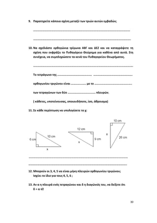 30
9. Παρατηρείτε κάποια σχέση μεταξύ των τριών αυτών εμβαδών;
…………………………………………………………………………………………………………………
………………………………………………………………………………………………………………….
10. Να σχεδιάστε ορθογώνια τρίγωνα ΑΒΓ και ΔΕΖ και να καταγράψετε τη
σχέση που εκφράζει το Πυθαγόρειο Θεώρημα για καθένα από αυτά. Στη
συνέχεια, να συμπληρώσετε τα κενά του Πυθαγορείου Θεωρήματος.
…………………………………………………………………………………………………………………….
Το τετράγωνο της ………………………………………. …………………………………………….
ορθογωνίου τριγώνου είναι ……………….. με το …………………………………………..
των τετραγώνων των δύο ………………………………. πλευρών.
( κάθετες, υποτείνουσας, οποιουδήποτε, ίσο, άθροισμα)
11. Σε κάθε περίπτωση να υπολογίσετε το χ:
……………………………………………………………………………………………………………………
…………………………………………………………………………………………………………………..
12. Μπορούν οι 3, 4, 5 να είναι μήκη πλευρών ορθογωνίου τριγώνου;
Ισχύει το ίδιο για τους 4, 5, 6 ;
13. Αν α η πλευρά ενός τετραγώνου και δ η διαγώνιός του, να δείξετε ότι
δ = α √2
 