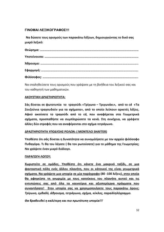 32
ΓΙΝΟΜΑΙ ΛΕΞΙΚΟΓΡΑΦΟΣ!!!
Να δώσετε τους ορισμούς των παρακάτω λέξεων, δημιουργώντας το δικό σας
μικρό λεξικό:
Θεώρημα: ………………………………………………………………………………………………………………
Υποτείνουσα: …………………………………………………………………………………………………………
Άθροισμα: ……………………………………………………………………………………………………………..
Εφαρμογή: …………………………………………………………………………………………………………….
Φιλόσοφος: …………………………………………………………………………………………………………..
Να επαληθεύσετε τους ορισμούς που γράψατε με τη βοήθεια του λεξικού σας και
του καθηγητή των μαθηματικών.
ΑΚΟΥΣΤΙΚΗ ΔΡΑΣΤΗΡΙΟΤΗΤΑ:
Σάς δίνεται σε φωτοτυπία το τραγούδι «Τρίγωνο – Τριγωνάκι», από το cd «Τα
Ζουζούνια τραγουδούν για τα σχήματα», από το οποίο λείπουν αρκετές λέξεις.
Αφού ακούσετε το τραγούδι από το cd, που αναφέρεται στα Γεωμετρικά
σχήματα, προσπαθήστε να συμπληρώσετε τα κενά. Στη συνέχεια, να γράψετε
άλλες δύο στροφές που να αναφέρονται στο σχήμα τετράγωνο.
ΔΡΑΣΤΗΡΙΟΤΗΤΑ ΥΠΟΔΥΣΗΣ ΡΟΛΩΝ: ( ΜΟΝΤΕΛΟ SHAFTER)
Υποθέστε ότι σάς δίνεται η δυνατότητα να συνομιλήσετε με τον αρχαίο φιλόσοφο
Πυθαγόρα. Τι θα του λέγατε ( θα τον ρωτούσατε) για το μάθημα της Γεωμετρίας;
Να γράψετε έναν μικρό διάλογο.
ΠΑΡΑΓΩΓΗ ΛΟΓΟΥ:
Χωριστείτε σε ομάδες. Υποθέστε ότι κάνετε ένα μακρινό ταξίδι, σε μια
φανταστική πόλη ενός άλλου πλανήτη, που οι κάτοικοί της είναι γεωμετρικά
σχήματα. Να γράψετε μια ιστορία σε μία παράγραφο (80 -100 λέξεις), στην οποία
θα αφηγείστε τη γνωριμία με τους κατοίκους του πλανήτη αυτού και τις
εντυπώσεις σας από όλα τα καινούρια και αξιοπερίεργα πράγματα που
συναντήσατε! Στην ιστορία σας να χρησιμοποιήσετε τους παρακάτω όρους:
Τρίγωνο, εμβαδό, άθροισμα, τετράγωνο, σχήμα, κύκλος, παραλληλόγραμμο.
Θα βραβευθεί η καλύτερη και πιο πρωτότυπη ιστορία!!!
 